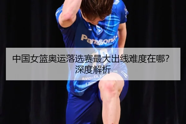 中国女篮奥运落选赛最大出线难度在哪？深度解析